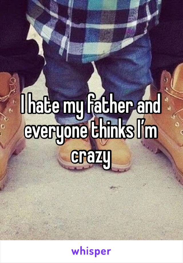 I hate my father and everyone thinks I’m crazy 