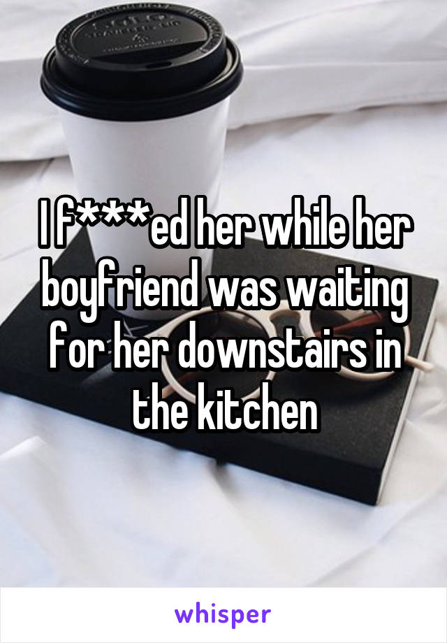 I f***ed her while her boyfriend was waiting for her downstairs in the kitchen