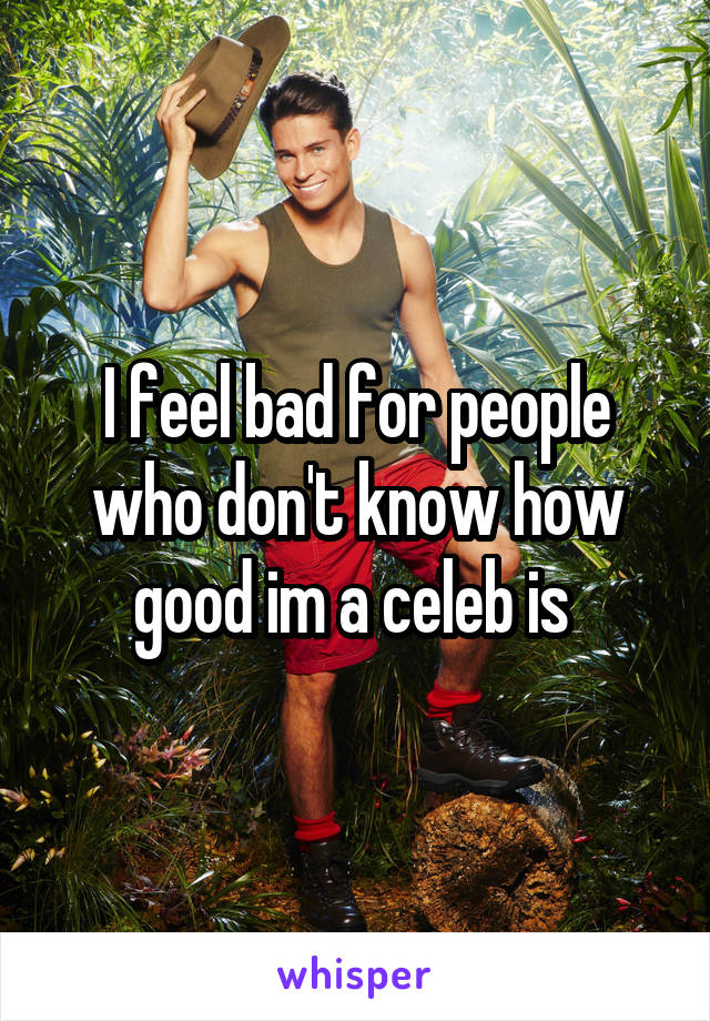 I feel bad for people who don't know how good im a celeb is 