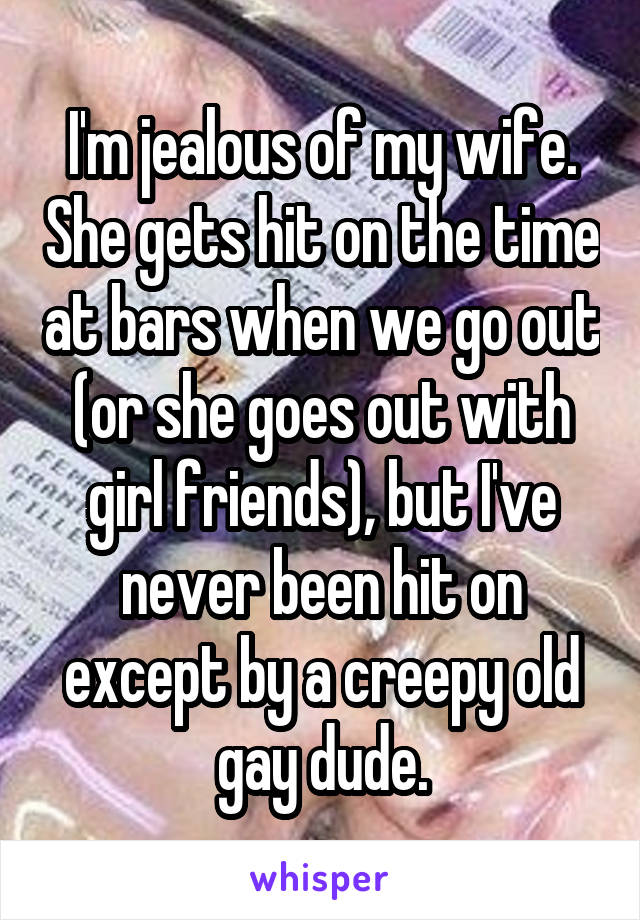 I'm jealous of my wife. She gets hit on the time at bars when we go out (or she goes out with girl friends), but I've never been hit on except by a creepy old gay dude.