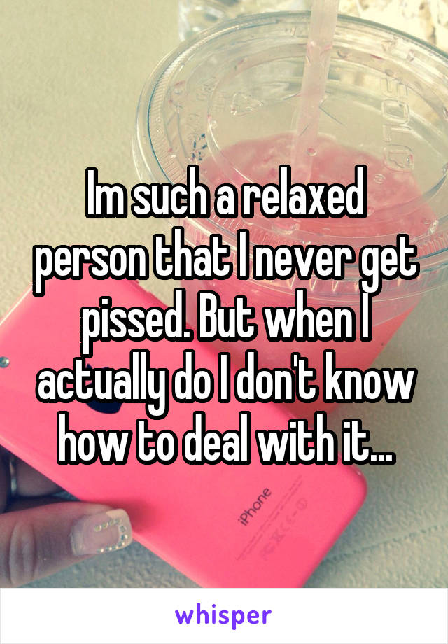 Im such a relaxed person that I never get pissed. But when I actually do I don't know how to deal with it...