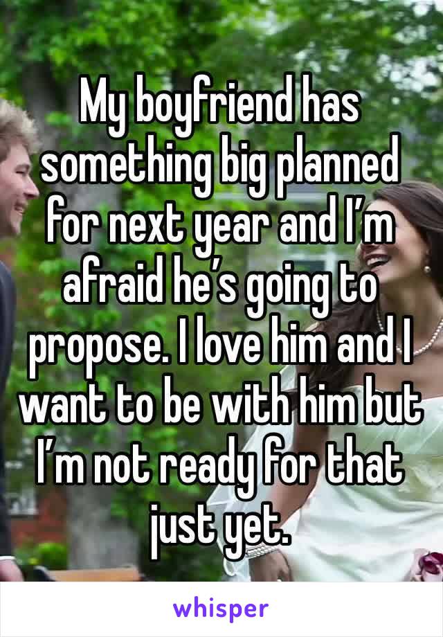 My boyfriend has something big planned for next year and I’m afraid he’s going to propose. I love him and I want to be with him but I’m not ready for that just yet.