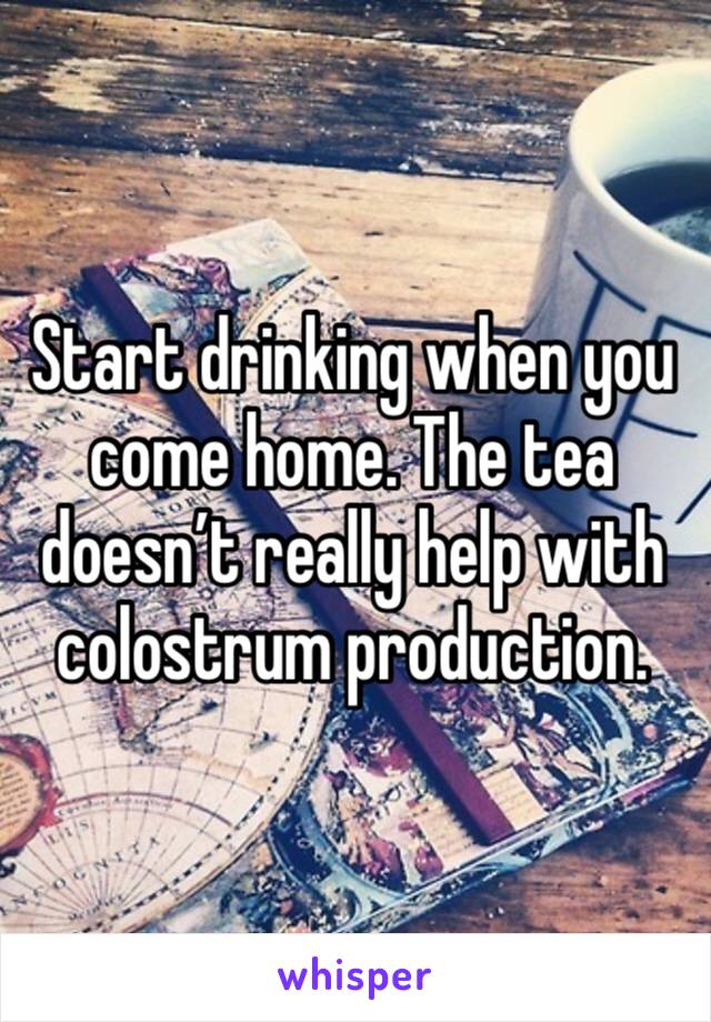 Start drinking when you come home. The tea doesn’t really help with colostrum production.