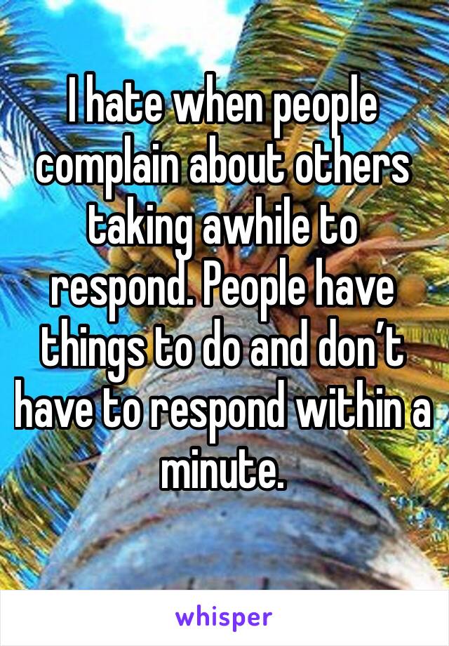I hate when people complain about others taking awhile to respond. People have things to do and don’t have to respond within a minute.