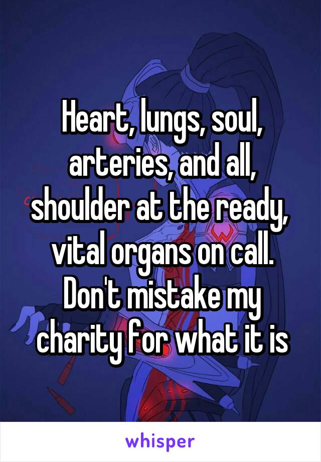 Heart, lungs, soul, arteries, and all, shoulder at the ready,  vital organs on call. Don't mistake my charity for what it is