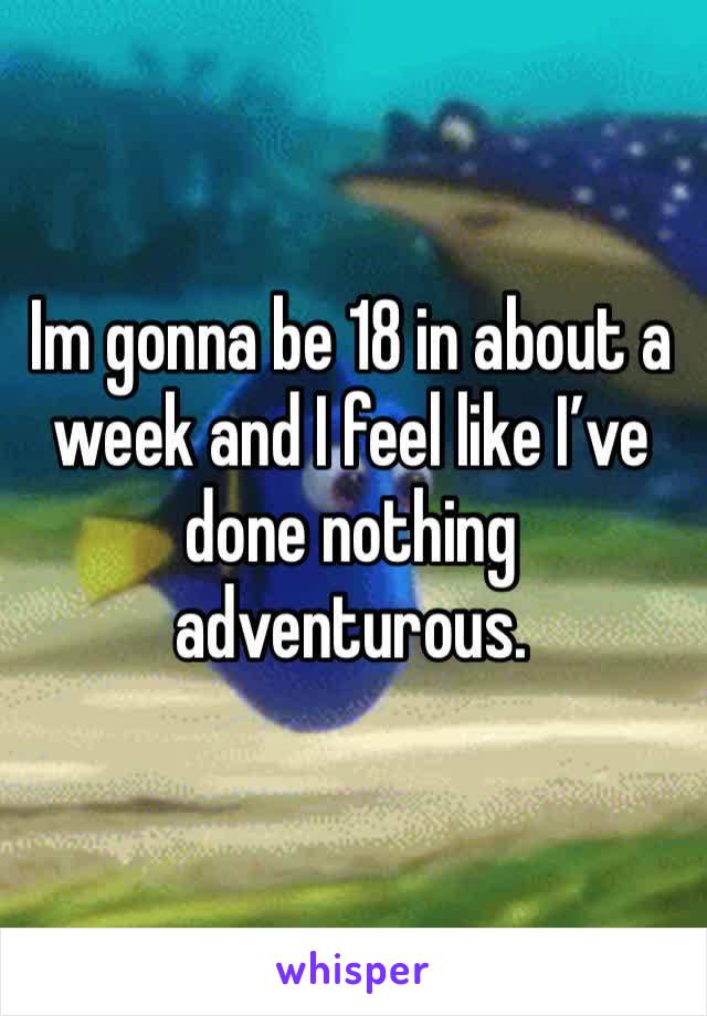 Im gonna be 18 in about a week and I feel like I’ve done nothing adventurous.