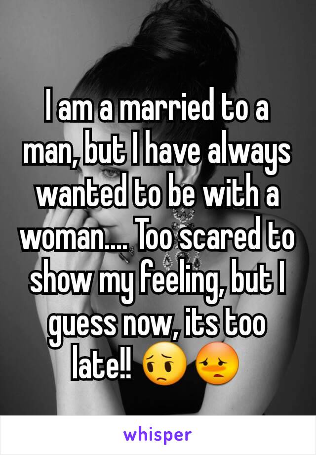 I am a married to a man, but I have always wanted to be with a woman.... Too scared to show my feeling, but I guess now, its too late!! 😔😳
