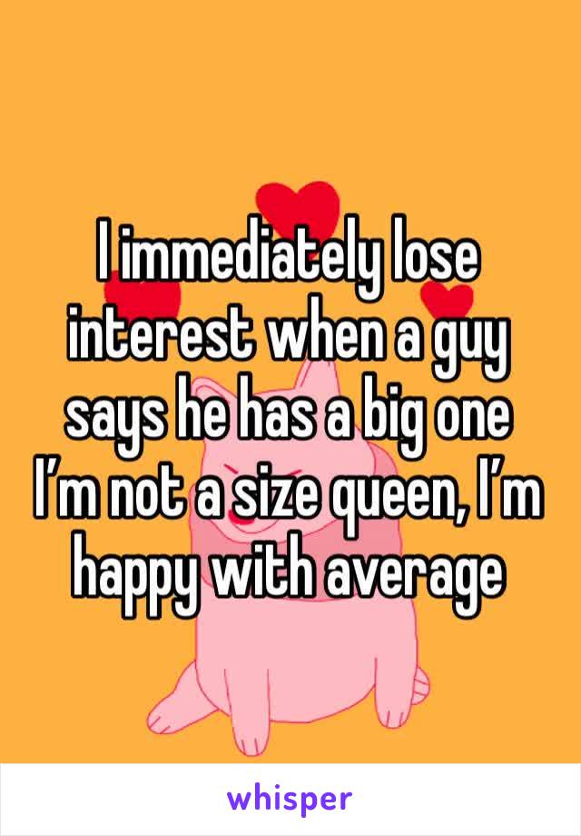I immediately lose interest when a guy says he has a big one
I’m not a size queen, I’m happy with average 