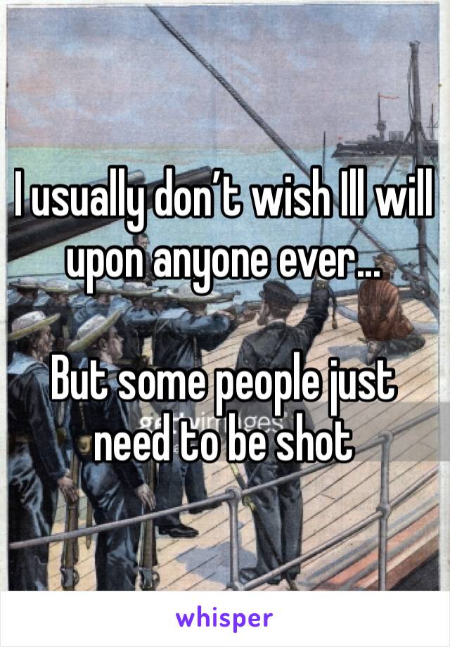 I usually don’t wish Ill will upon anyone ever... 

But some people just need to be shot