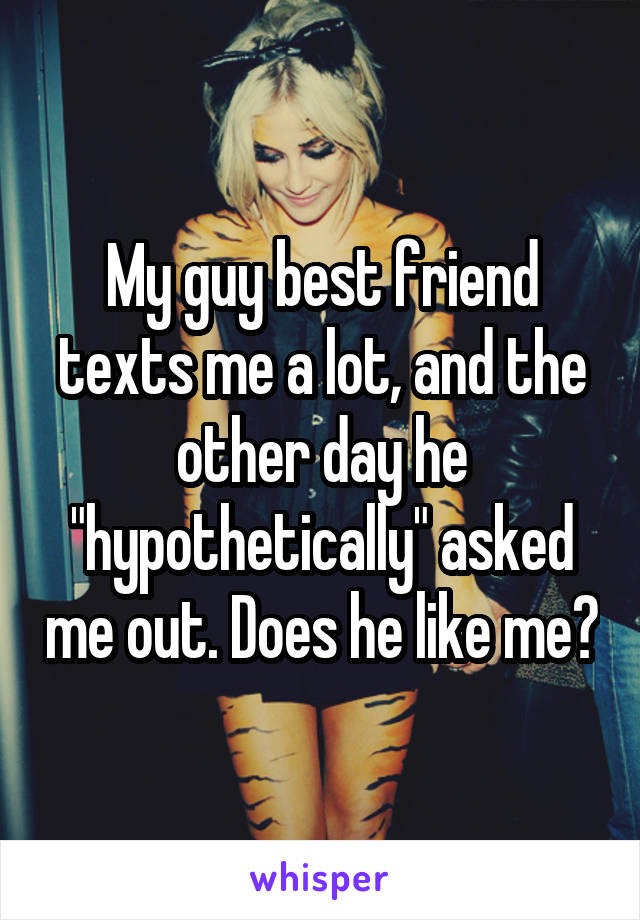 My guy best friend texts me a lot, and the other day he "hypothetically" asked me out. Does he like me?