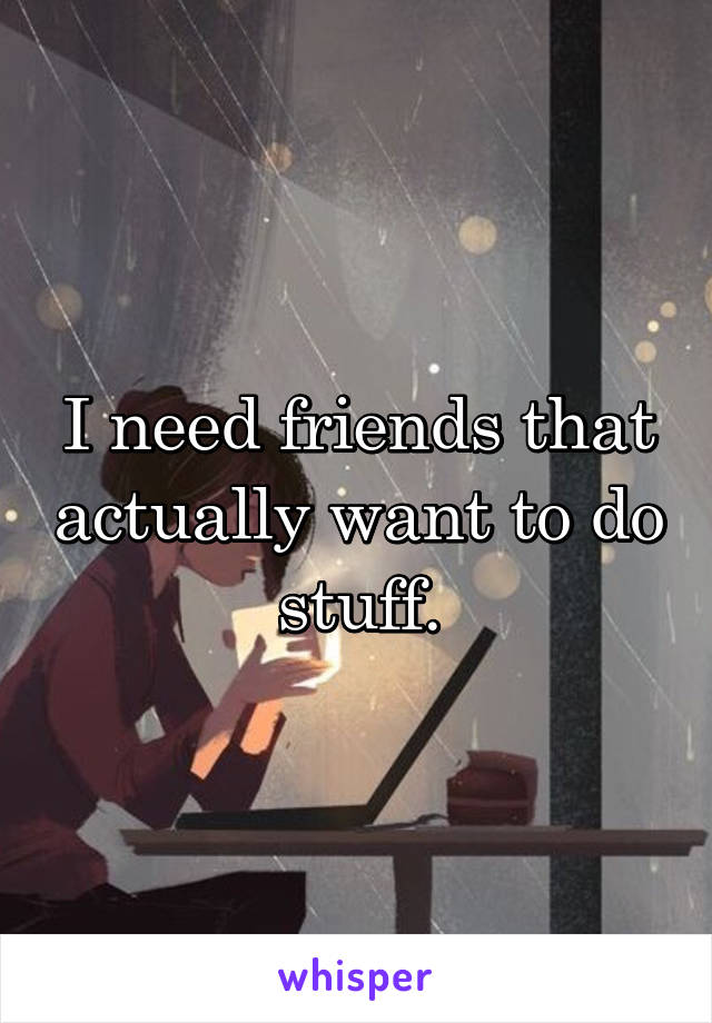 I need friends that actually want to do stuff.