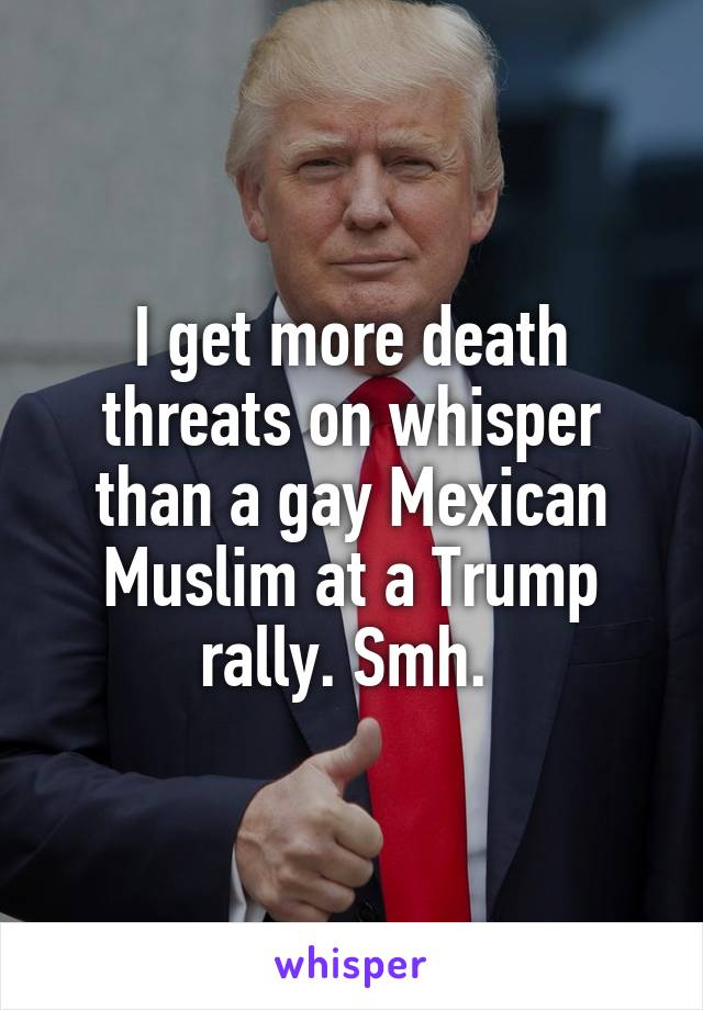 I get more death threats on whisper than a gay Mexican Muslim at a Trump rally. Smh. 