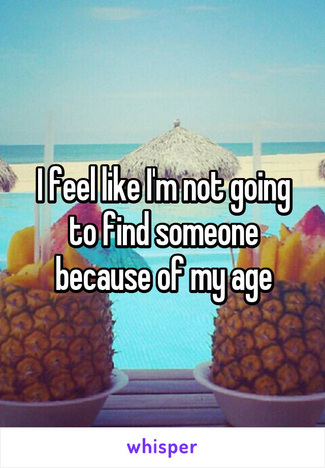 I feel like I'm not going to find someone because of my age