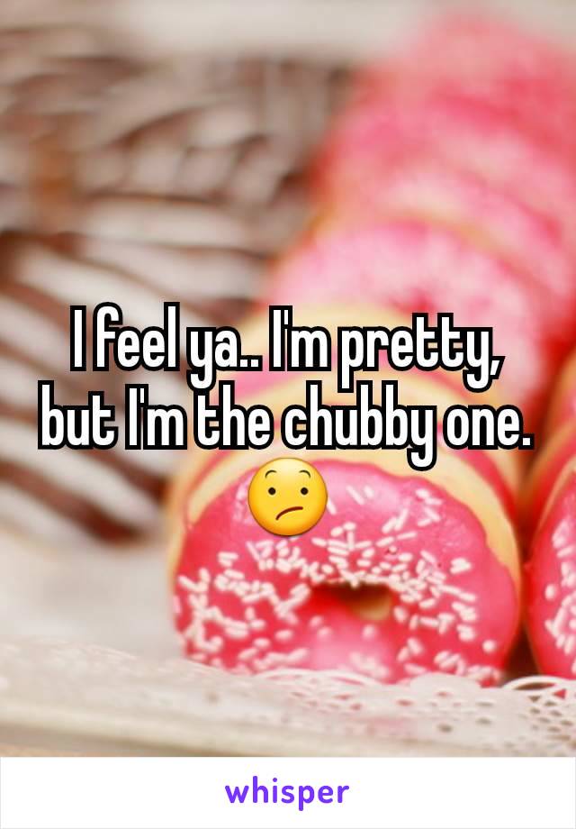 I feel ya.. I'm pretty, but I'm the chubby one.
😕