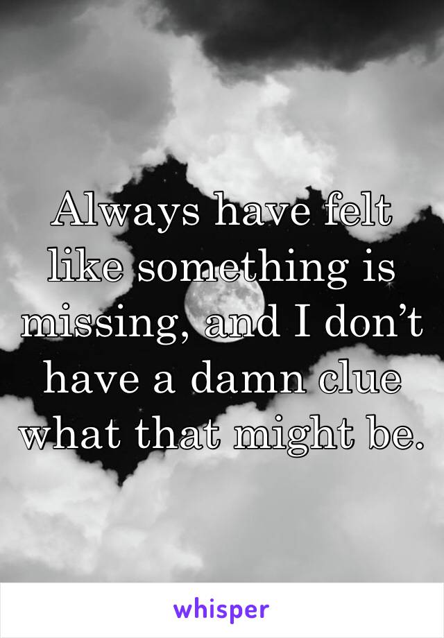 Always have felt like something is missing, and I don’t have a damn clue what that might be.