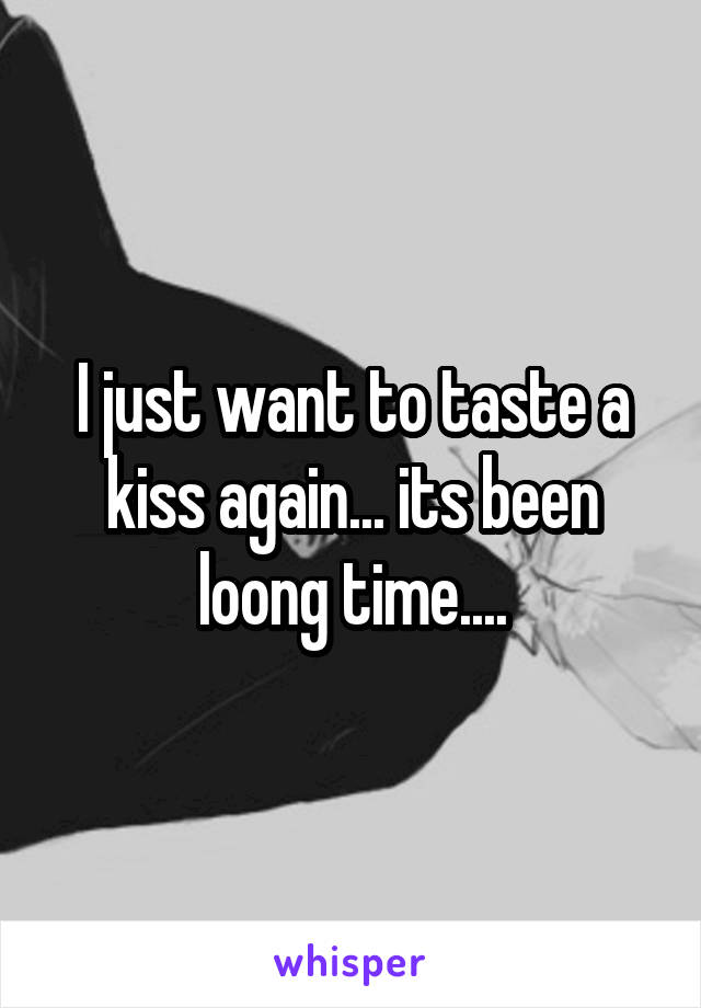 I just want to taste a kiss again... its been loong time....