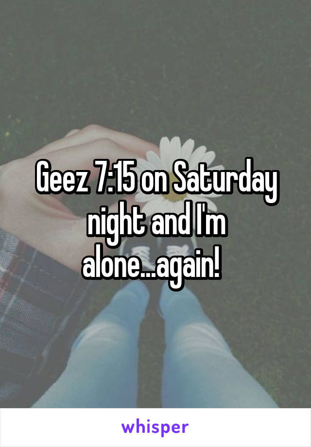 Geez 7:15 on Saturday night and I'm alone...again!  