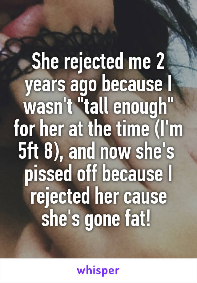 She rejected me 2 years ago because I wasn't "tall enough" for her at the time (I'm 5ft 8), and now she's  pissed off because I rejected her cause she's gone fat! 
