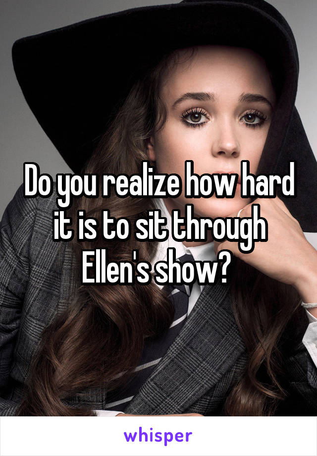Do you realize how hard it is to sit through Ellen's show? 