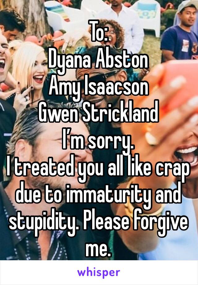 To:
Dyana Abston
Amy Isaacson
Gwen Strickland 
I’m sorry. 
I treated you all like crap due to immaturity and stupidity. Please forgive me. 
