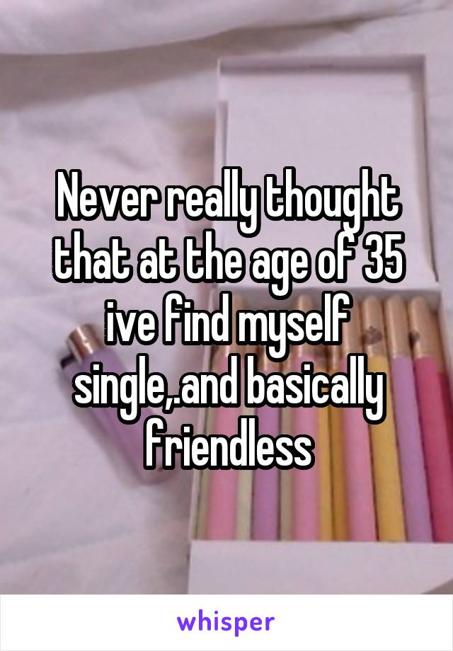 Never really thought that at the age of 35 ive find myself single,.and basically friendless