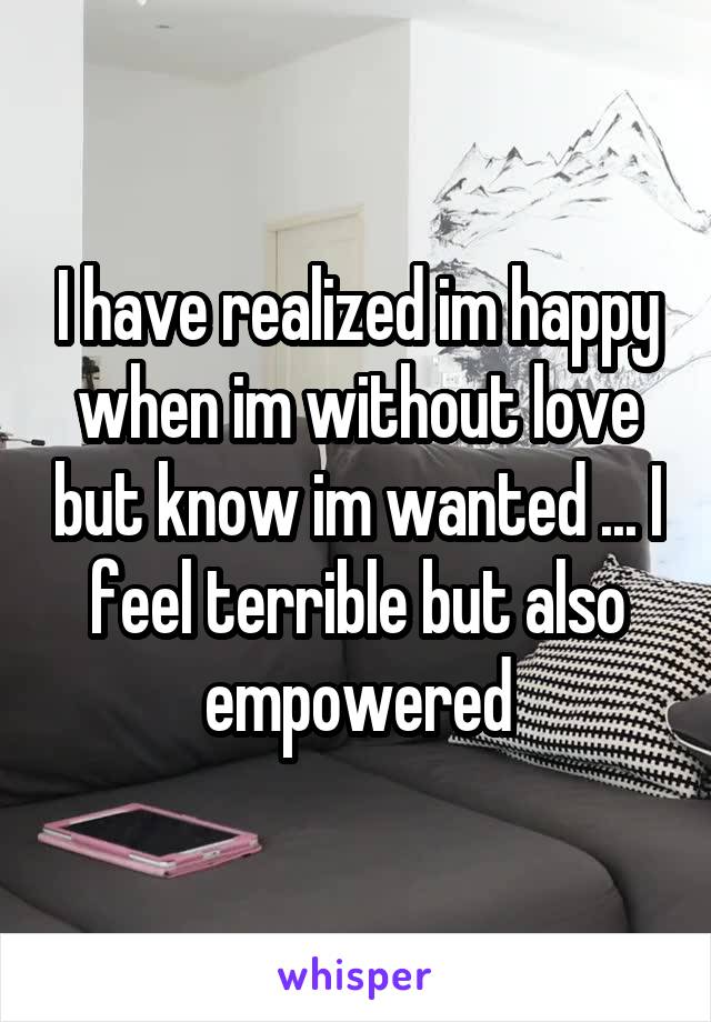 I have realized im happy when im without love but know im wanted ... I feel terrible but also empowered