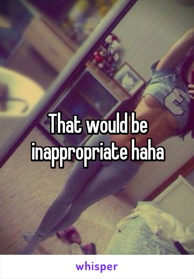 That would be inappropriate haha
