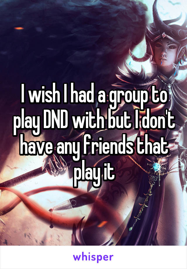 I wish I had a group to play DND with but I don't have any friends that play it