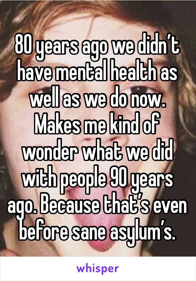 80 years ago we didn’t have mental health as well as we do now. Makes me kind of wonder what we did with people 90 years ago. Because that’s even before sane asylum’s.