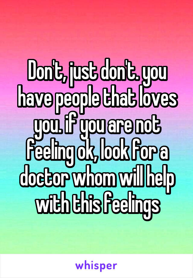 Don't, just don't. you have people that loves you. if you are not feeling ok, look for a doctor whom will help with this feelings
