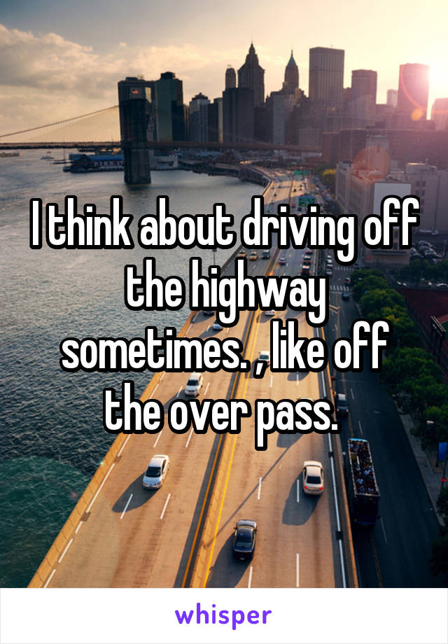I think about driving off the highway sometimes. , like off the over pass. 