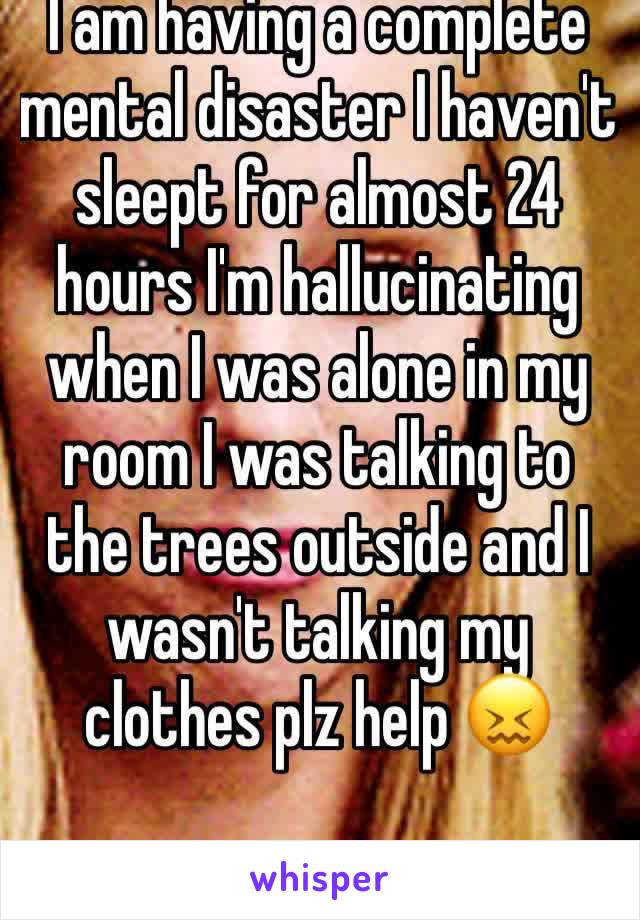 I am having a complete mental disaster I haven't sleept for almost 24 hours I'm hallucinating when I was alone in my room I was talking to the trees outside and I wasn't talking my clothes plz help 😖