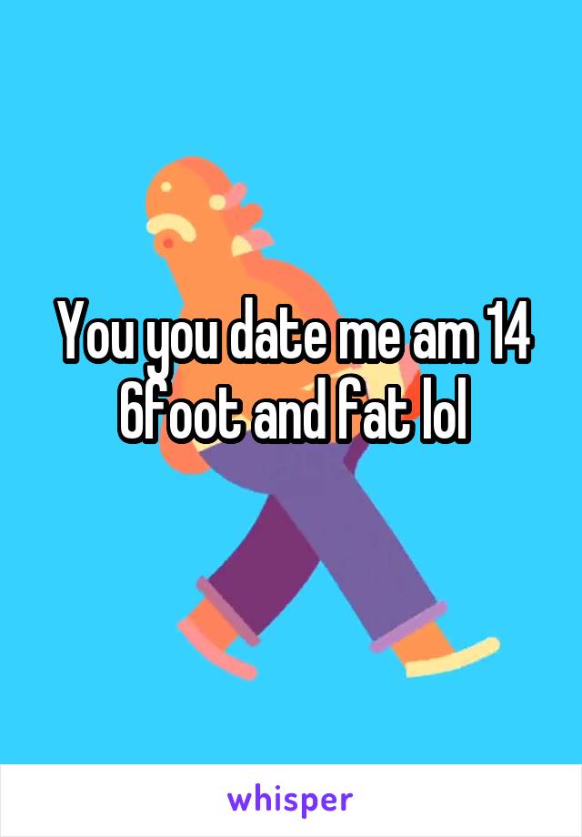 You you date me am 14 6foot and fat lol
