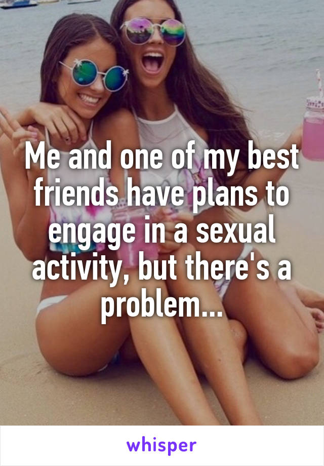 Me and one of my best friends have plans to engage in a sexual activity, but there's a problem...