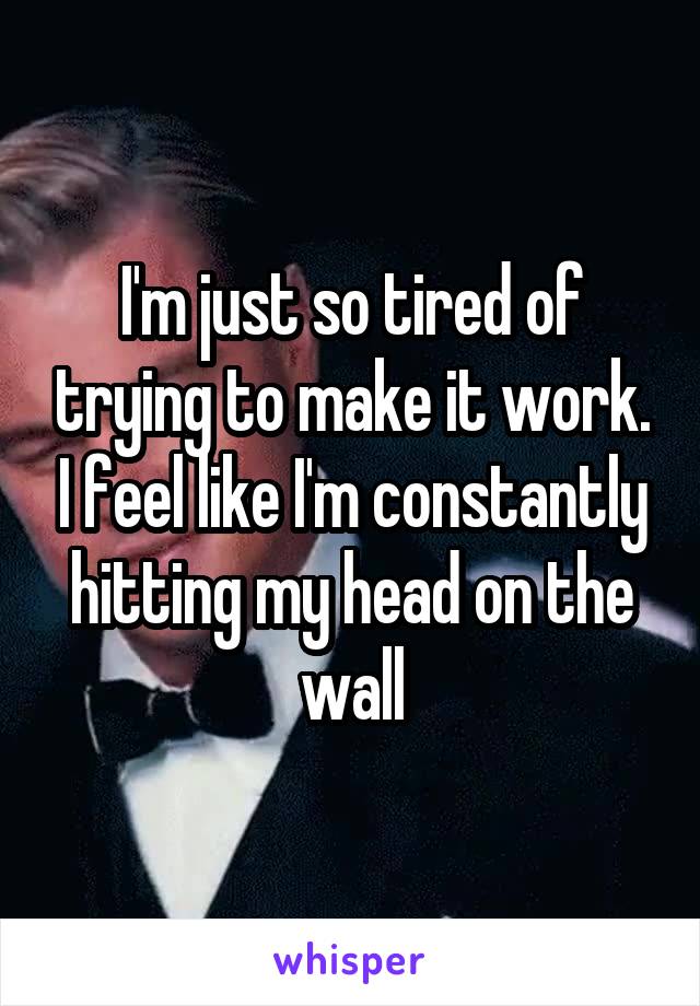 I'm just so tired of trying to make it work. I feel like I'm constantly hitting my head on the wall