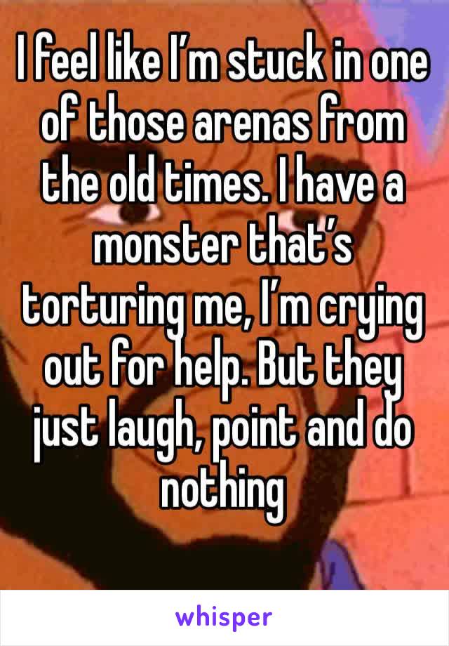 I feel like I’m stuck in one of those arenas from the old times. I have a monster that’s torturing me, I’m crying out for help. But they just laugh, point and do nothing 