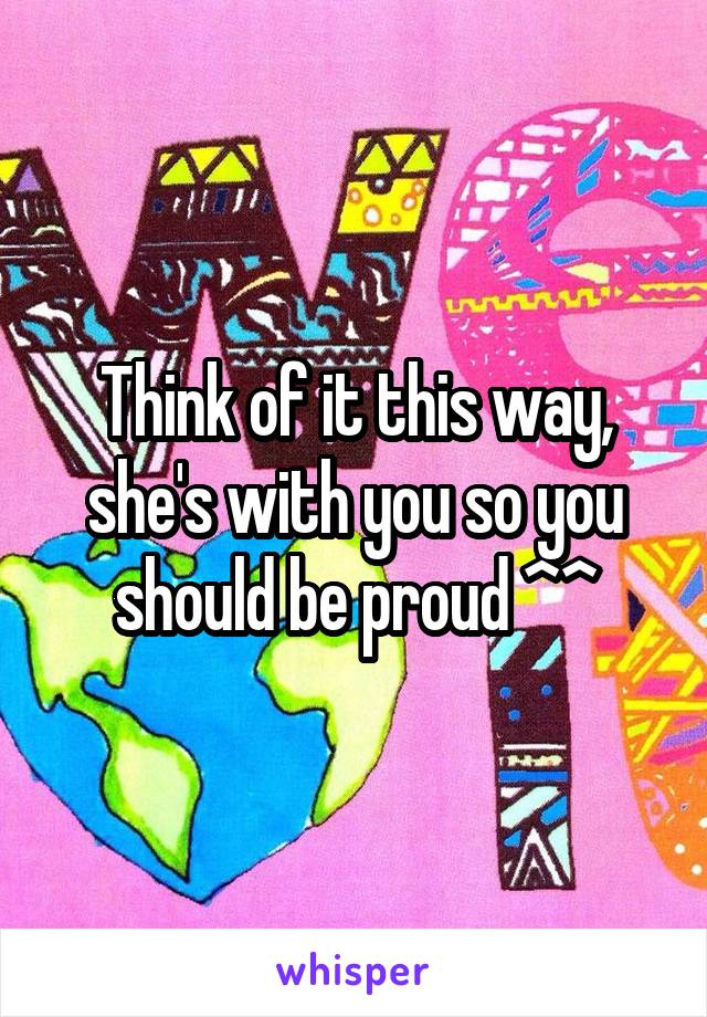 Think of it this way, she's with you so you should be proud ^^