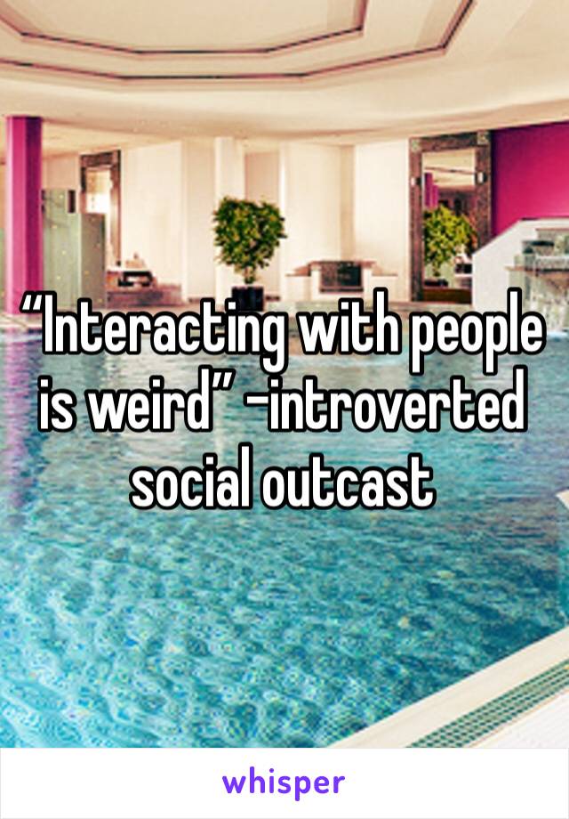 “Interacting with people is weird” -introverted social outcast