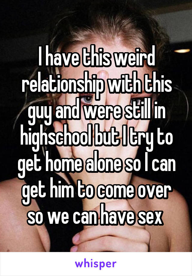 I have this weird relationship with this guy and were still in highschool but I try to get home alone so I can get him to come over so we can have sex 