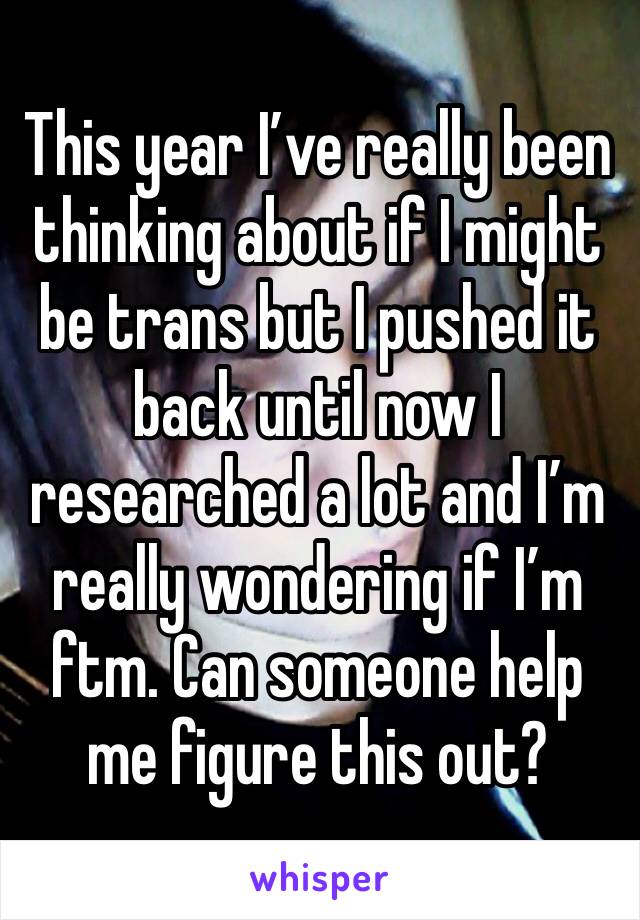 This year I’ve really been thinking about if I might be trans but I pushed it back until now I researched a lot and I’m really wondering if I’m ftm. Can someone help me figure this out?