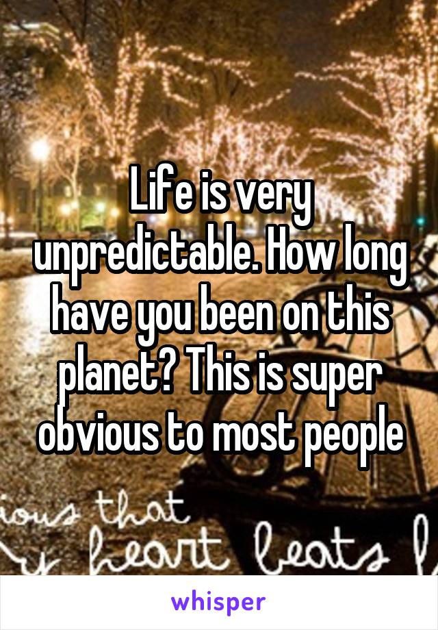 Life is very unpredictable. How long have you been on this planet? This is super obvious to most people