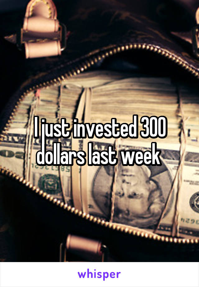 I just invested 300 dollars last week 
