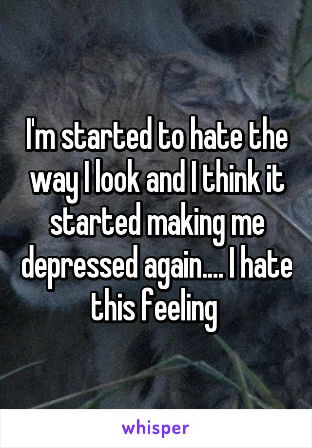 I'm started to hate the way I look and I think it started making me depressed again.... I hate this feeling 