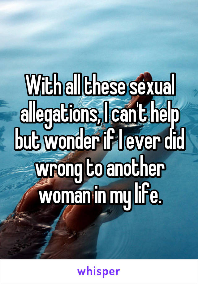 With all these sexual allegations, I can't help but wonder if I ever did wrong to another woman in my life.