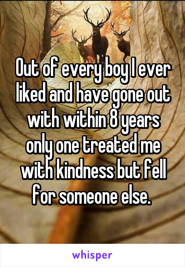 Out of every boy I ever liked and have gone out with within 8 years only one treated me with kindness but fell for someone else. 