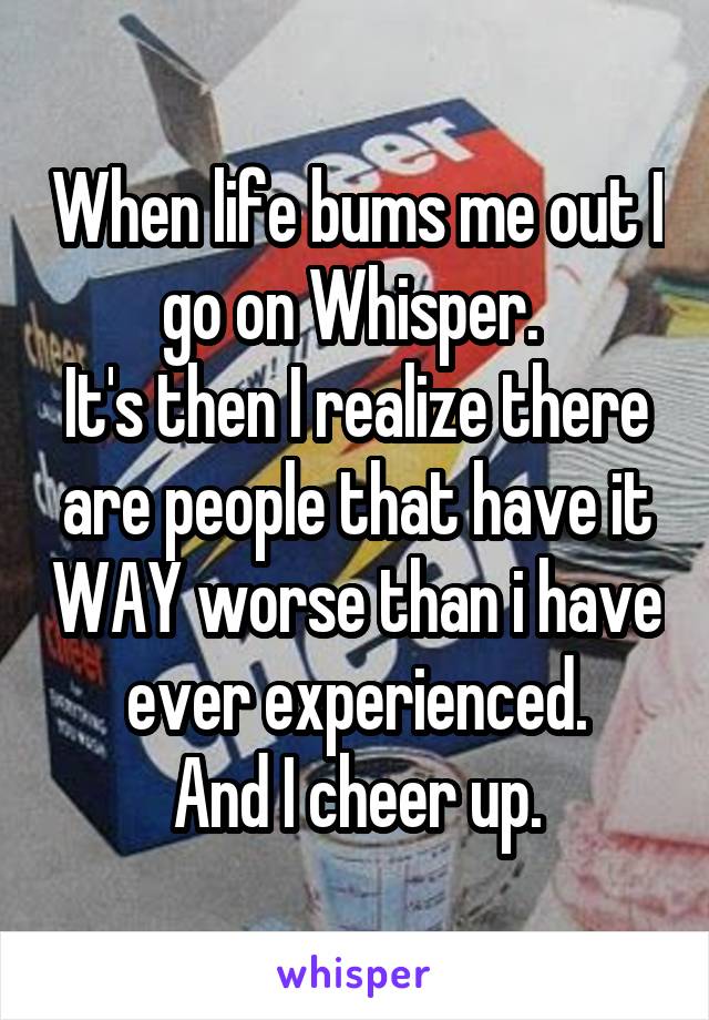 When life bums me out I go on Whisper. 
It's then I realize there are people that have it WAY worse than i have ever experienced.
And I cheer up.