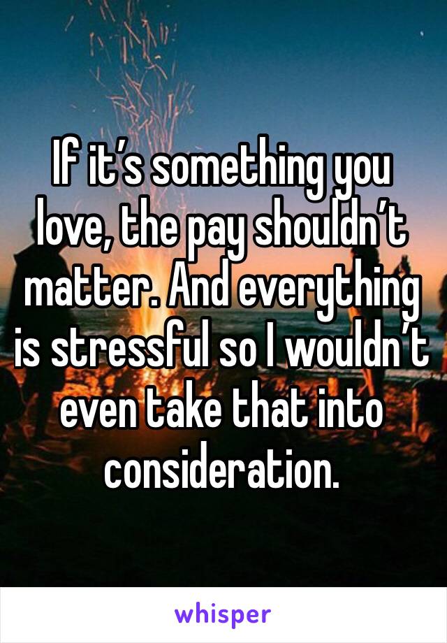 If it’s something you love, the pay shouldn’t matter. And everything is stressful so I wouldn’t even take that into consideration.