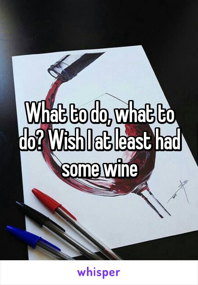 What to do, what to do? Wish I at least had some wine