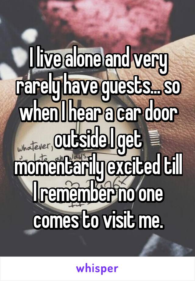 I live alone and very rarely have guests... so when I hear a car door outside I get momentarily excited till I remember no one comes to visit me.