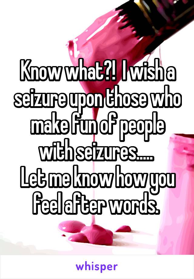 Know what?!  I wish a seizure upon those who make fun of people with seizures..... 
Let me know how you feel after words. 